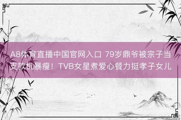 A8体育直播中国官网入口 79岁鼎爷被宗子当支款机暴瘦！TVB女星煮爱心餐力挺孝子女儿