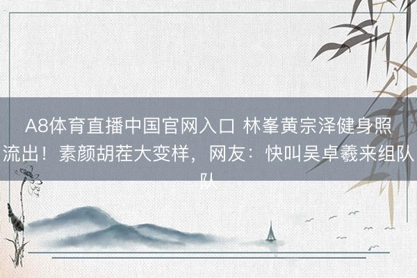 A8体育直播中国官网入口 林峯黄宗泽健身照流出！素颜胡茬大变样，网友：快叫吴卓羲来组队