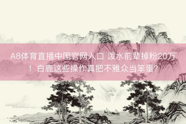 A8体育直播中国官网入口 泼水前辈掉粉20万！白鹿这些操作真把不雅众当笨蛋？
