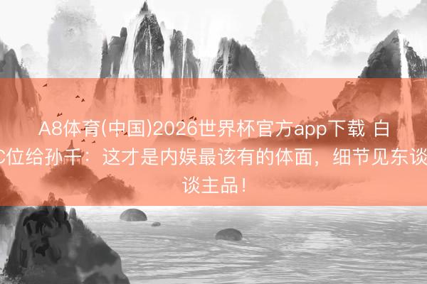 A8体育(中国)2026世界杯官方app下载 白鹿让C位给孙千：这才是内娱最该有的体面，细节见东谈主品！
