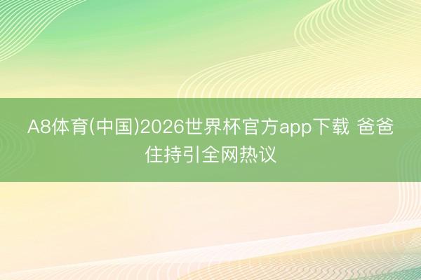 A8体育(中国)2026世界杯官方app下载 爸爸住持引全网热议