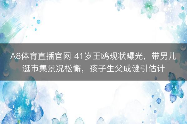 A8体育直播官网 41岁王鸥现状曝光，带男儿逛市集景况松懈，孩子生父成谜引估计