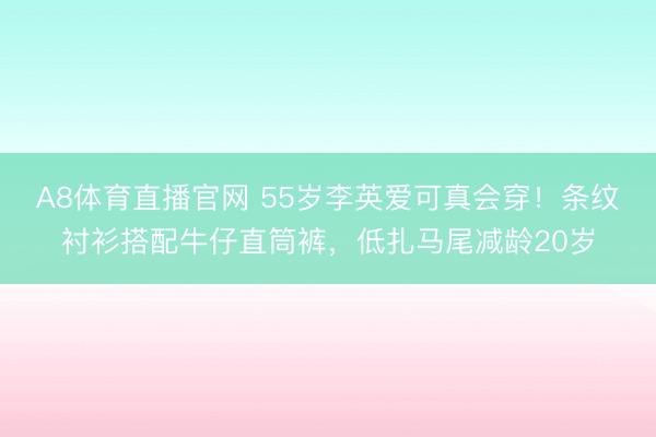 A8体育直播官网 55岁李英爱可真会穿！条纹衬衫搭配牛仔直筒裤，低扎马尾减龄20岁
