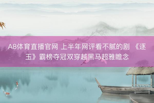 A8体育直播官网 上半年网评看不腻的剧 《逐玉》霸榜夺冠双穿越黑马超雅瞻念