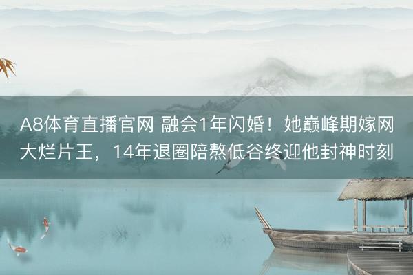 A8体育直播官网 融会1年闪婚！她巅峰期嫁网大烂片王，14年退圈陪熬低谷终迎他封神时刻