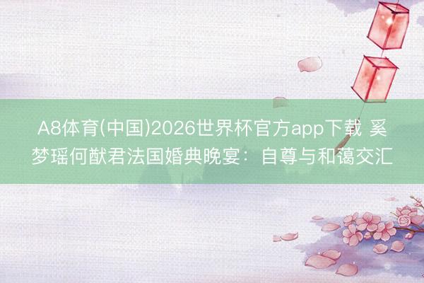 A8体育(中国)2026世界杯官方app下载 奚梦瑶何猷君法国婚典晚宴:自尊与和蔼交汇