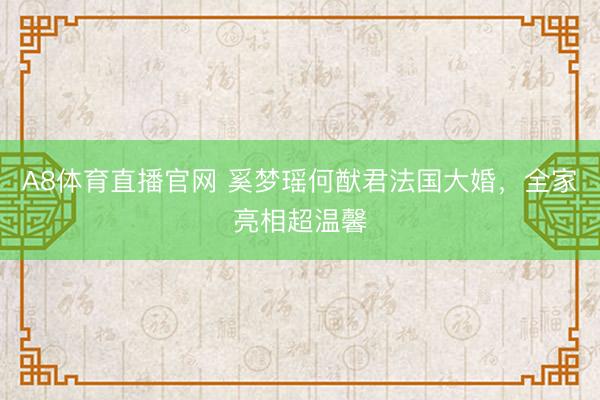 A8体育直播官网 奚梦瑶何猷君法国大婚，全家亮相超温馨