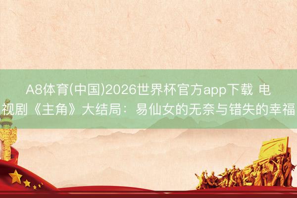 A8体育(中国)2026世界杯官方app下载 电视剧《主角》大结局：易仙女的无奈与错失的幸福
