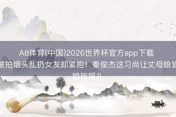 A8体育(中国)2026世界杯官方app下载 同居被拍烟头乱扔女友却紧抱！秦俊杰这习尚让丈母娘皆摇头