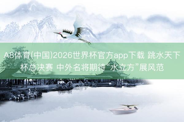 A8体育(中国)2026世界杯官方app下载 跳水天下杯总决赛 中外名将期待“水立方”展风范