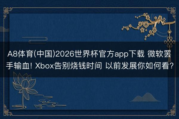A8体育(中国)2026世界杯官方app下载 微软罢手输血! Xbox告别烧钱时间 以前发展你如何看?