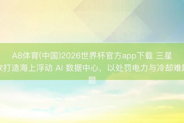 A8体育(中国)2026世界杯官方app下载 三星欲打造海上浮动 AI 数据中心，以处罚电力与冷却难题