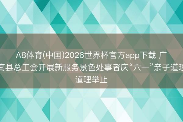 A8体育(中国)2026世界杯官方app下载 广西平南县总工会开展新服务景色处事者庆“六一”亲子道理举止