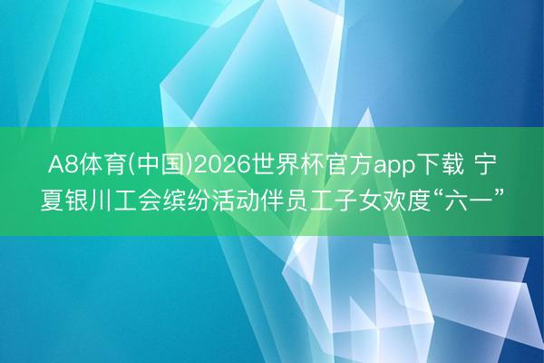 A8体育(中国)2026世界杯官方app下载 宁夏银川工会缤纷活动伴员工子女欢度“六一”