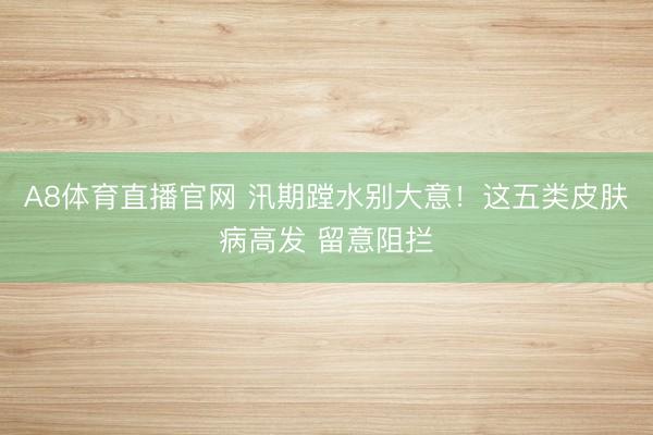 A8体育直播官网 汛期蹚水别大意！这五类皮肤病高发 留意阻拦