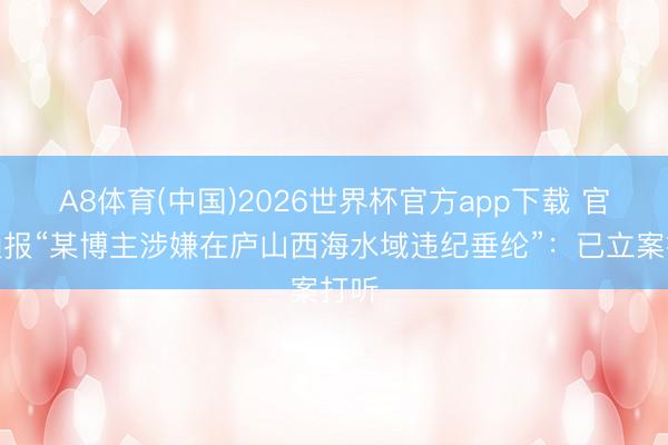 A8体育(中国)2026世界杯官方app下载 官方通报“某博主涉嫌在庐山西海水域违纪垂纶”：已立案打听