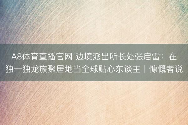 A8体育直播官网 边境派出所长处张启雷:在独一独龙族聚居地当全球贴心东谈主丨慷慨者说