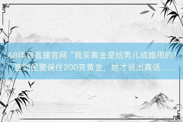 A8体育直播官网 “我买黄金是给男儿成婚用的！” 直到民警保住200克黄金，她才说出真话……