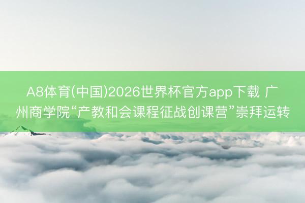 A8体育(中国)2026世界杯官方app下载 广州商学院“产教和会课程征战创课营”崇拜运转
