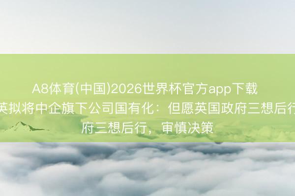 A8体育(中国)2026世界杯官方app下载 商务部回话英拟将中企旗下公司国有化：但愿英国政府三想后行，审慎决策