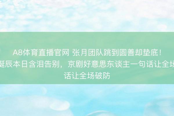 A8体育直播官网 张月团队跳到圆善却垫底!侯宇诞辰本日含泪告别,京剧好意思东谈主一句话让全场破防