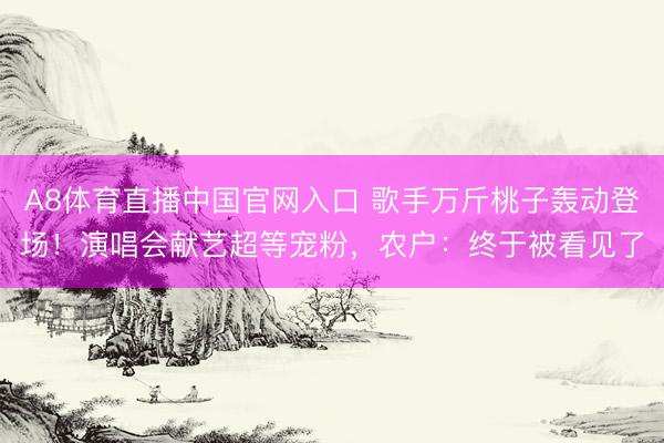 A8体育直播中国官网入口 歌手万斤桃子轰动登场！演唱会献艺超等宠粉，农户：终于被看见了