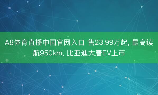 A8体育直播中国官网入口 售23.99万起， 最高续航950km， 比亚迪大唐EV上市
