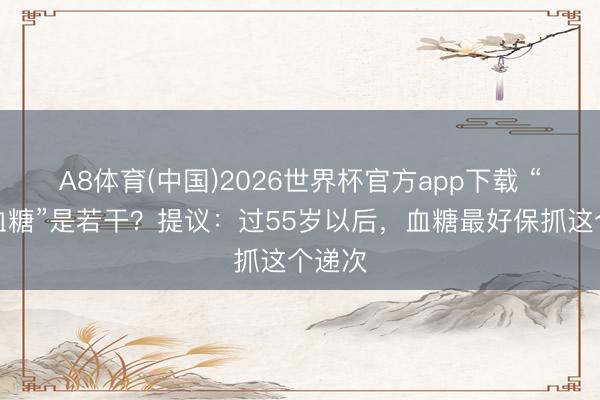 A8体育(中国)2026世界杯官方app下载 “最好血糖”是若干？提议：过55岁以后，血糖最好保抓这个递次