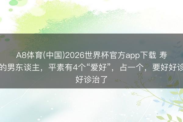 A8体育(中国)2026世界杯官方app下载 寿命短的男东谈主，平素有4个“爱好”，占一个，要好好诊治了