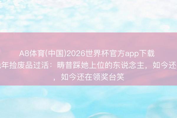 A8体育(中国)2026世界杯官方app下载 港剧女神晚年捡废品过活:畴昔踩她上位的东说念主,如今还在领奖台笑